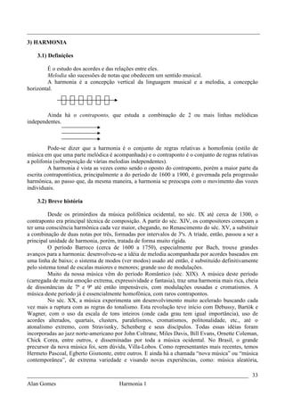 _________________________________________________________________________________
3) HARMONIA

    3.1) Definições

        É o estudo dos acordes e das relações entre eles.
        Melodia são sucessões de notas que obedecem um sentido musical.
        A harmonia é a concepção vertical da linguagem musical e a melodia, a concepção
horizontal.



        Ainda há o contraponto, que estuda a combinação de 2 ou mais linhas melódicas
independentes.



         Pode-se dizer que a harmonia é o conjunto de regras relativas a homofonia (estilo de
música em que uma parte melódica é acompanhada) e o contraponto é o conjunto de regras relativas
a polifonia (sobreposição de várias melodias independentes).
         A harmonia é vista as vezes como sendo o oposto do contraponto, porém a maior parte da
escrita contrapontística, principalmente a do período de 1600 a 1900, é governada pela progressão
harmônica, ao passo que, da mesma maneira, a harmonia se preocupa com o movimento das vozes
individuais.

    3.2) Breve história

          Desde os primórdios da música polifônica ocidental, no séc. IX até cerca de 1300, o
contraponto era principal técnica de composição. A partir do séc. XIV, os compositores começam a
ter uma consciência harmônica cada vez maior, chegando, no Renascimento do séc. XV, a substituir
a combinação de duas notas por três, formadas por intervalos de 3ªs. A tríade, então, passou a ser a
principal unidade de harmonia, porém, tratada de forma muito rígida.
          O período Barroco (cerca de 1600 a 1750), especialmente por Bach, trouxe grandes
avanços para a harmonia: desenvolveu-se a idéia de melodia acompanhada por acordes baseados em
uma linha de baixo; o sistema de modos (ver modos) usado até então, é substituído definitivamente
pelo sistema tonal de escalas maiores e menores; grande uso de modulações.
          Muito da nossa música vêm do período Romântico (séc. XIX). A música deste período
(carregada de muita emoção extrema, expressividade e fantasia), traz uma harmonia mais rica, cheia
de dissonâncias de 7ª e 9ª até então impensáveis, com modulações ousadas e cromatismos. A
música deste período já é essencialmente homofônica, com raros contrapontos.
          No séc. XX, a música experimenta um desenvolvimento muito acelerado buscando cada
vez mais a ruptura com as regras do tonalismo. Esta revolução teve início com Debussy, Bartók e
Wagner, com o uso da escala de tons inteiros (onde cada grau tem igual importância), uso de
acordes alterados, quartais, clusters, paralelismos, cromatismos, politonalidade, etc., até o
atonalismo extremo, com Stravisnky, Schenberg e seus discípulos. Todas essas idéias foram
incorporadas ao jazz norte-americano por John Coltrane, Miles Davis, Bill Evans, Ornette Coleman,
Chick Corea, entre outros, e disseminadas por toda a música ocidental. No Brasil, o grande
precursor da nova música foi, sem dúvida, Villa-Lobos. Como representantes mais recentes, temos
Hermeto Pascoal, Egberto Gismonte, entre outros. E ainda há a chamada “nova música” ou “música
contemporânea”, de extrema variedade e visando novas experiências, como: música aleatória,

_____________________________________________________________________________ 33
Alan Gomes                             Harmonia 1
 