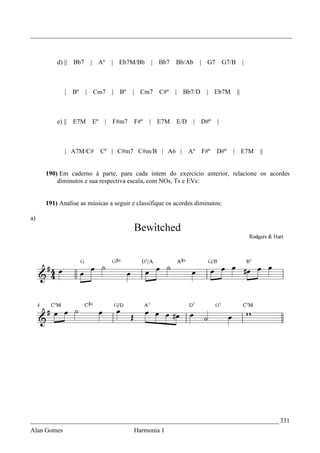_________________________________________________________________________________



         d) ||   Bb7    | Aº      | Eb7M/Bb    | Bb7   Bb/Ab       | G7       G7/B        |



             |   Bº    | Cm7      | Bº   | Cm7   C#º   | Bb7/D      | Eb7M           ||



         e) || E7M      Eº    |   F#m7   F#º   | E7M   E/D     |   D#º    |



             | A7M/C#        Cº | C#m7 C#m/B | A6 |          Aº    F#º    D#º    | E7M        ||


     190) Em caderno à parte, para cada intem do exercício anterior, relacione os acordes
         diminutos e sua respectiva escala, com NOs, Ts e EVs:


     191) Analise as músicas a seguir e classifique os acordes diminutos:

a)




_____________________________________________________________________________ 331
Alan Gomes                               Harmonia 1
 