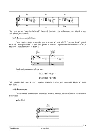 _________________________________________________________________________________




Obs.: atenção com “inversão disfarçada” do acorde diminuto, cuja análise deverá ser feita de acorde
com a intenção do acorde.

    15.3) Dominantes substitutos

        Outro caso acontece na relação entre o acorde V7 e o SubV7. O acorde SubV7 possui
T#11 e V7 pode possuir Tb5. Agora, note que T#11 no SubV7 é justamente a fundamental de V7, e
Tb5 no V7 é a fundamental do SubV7:




        Sendo assim, podemos afirmar que:

                                      E7(b5)/Bb ≈ Bb7(#11)

                                      Bb7(#11)/E ≈ E7(b5)

Obs.: a análise da T como b5 ou #11 depende da função exercida pelo dominante: b5 para V7 e #11
para SubV7.

    15.4) Dominantes

         Os casos mais importantes a respeito de inversão aparente são os referentes a dominantes
disfarçados.

        a) Por Xm6




_____________________________________________________________________________ 339
Alan Gomes                             Harmonia 1
 