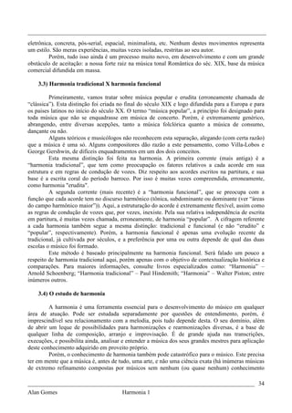 _________________________________________________________________________________
eletrônica, concreta, pós-serial, espacial, minimalista, etc. Nenhum destes movimentos representa
um estilo. São meras experiências, muitas vezes isoladas, restritas ao seu autor.
         Porém, tudo isso ainda é um processo muito novo, em desenvolvimento e com um grande
obstáculo de aceitação: a nossa forte raiz na música tonal Romântica do séc. XIX, base da música
comercial difundida em massa.

    3.3) Harmonia tradicional X harmonia funcional

         Primeiramente, vamos tratar sobre música popular e erudita (erroneamente chamada de
“clássica”). Esta distinção foi criada no final do século XIX e logo difundida para a Europa e para
os paises latinos no início do século XX. O termo “música popular”, a princípio foi designado para
toda música que não se enquadrasse em música de concerto. Porém, é extremamente genérico,
abrangendo, entre diversas acepções, tanto a música folclórica quanto a música de consumo,
dançante ou não.
         Alguns teóricos e musicólogos não reconhecem esta separação, alegando (com certa razão)
que a música é uma só. Alguns compositores dão razão a este pensamento, como Villa-Lobos e
George Gershwin, de difíceis enquadramentos em um dos dois conceitos.
         Esta mesma distinção foi feita na harmonia. A primeira corrente (mais antiga) é a
“harmonia tradicional”, que tem como preocupação os fatores relativos a cada acorde em sua
estrutura e em regras de condução de vozes. Diz respeito aos acordes escritos na partitura, e sua
base é a escrita coral do período barroco. Por isso é muitas vezes compreendida, erroneamente,
como harmonia "erudita".
         A segunda corrente (mais recente) é a “harmonia funcional”, que se preocupa com a
função que cada acorde tem no discurso harmônico (tônica, subdominante ou dominante (ver “áreas
do campo harmônico maior”)). Aqui, a estruturação do acorde é extremamente flexível, assim como
as regras de condução de vozes que, por vezes, inexiste. Pela sua relativa independência de escrita
em partitura, é muitas vezes chamada, erroneamente, de harmonia “popular”. A cifragem referente
a cada harmonia também segue a mesma distinção: tradicional e funcional (e não “erudito” e
“popular”, respectivamente). Porém, a harmonia funcional é apenas uma evolução recente da
tradicional, já cultivada por séculos, e a preferência por uma ou outra depende de qual das duas
escolas o músico foi formado.
         Este método é baseado principalmente na harmonia funcional. Será falado um pouco a
respeito de harmonia tradicional aqui, porém apenas com o objetivo de contextualização histórica e
comparações. Para maiores informações, consulte livros especializados como: “Harmonia” –
Arnold Schoenberg; “Harmonia tradicional” – Paul Hindemith; “Harmonia” – Walter Piston; entre
inúmeros outros.

    3.4) O estudo de harmonia

         A harmonia é uma ferramenta essencial para o desenvolvimento do músico em qualquer
área de atuação. Pode ser estudada separadamente por questões de entendimento, porém, é
imprescindível seu relacionamento com a melodia, pois tudo depende desta. O seu domínio, além
de abrir um leque de possibilidades para harmonizações e rearmonizações diversas, é a base de
qualquer linha de composição, arranjo e improvisação. É de grande ajuda nas transcrições,
execuções, e possibilita ainda, analisar e entender a música dos seus grandes mestres para aplicação
deste conhecimento adquirido em proveito próprio.
         Porém, o conhecimento de harmonia também pode catastrófico para o músico. Este precisa
ter em mente que a música é, antes de tudo, uma arte, e não uma ciência exata (há inúmeras músicas
de extremo refinamento compostas por músicos sem nenhum (ou quase nenhum) conhecimento

_____________________________________________________________________________ 34
Alan Gomes                             Harmonia 1
 