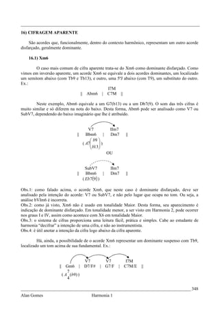 _________________________________________________________________________________
16) CIFRAGEM APARENTE

     São acordes que, funcionalmente, dentro do contexto harmônico, representam um outro acorde
disfarçado, geralmente dominante.

    16.1) Xm6

       O caso mais comum de cifra aparente trata-se do Xm6 como dominante disfarçado. Como
vimos em inversão aparente, um acorde Xm6 se equivale a dois acordes dominantes, um localizado
um semitom abaixo (com Tb9 e Tb13), e outro, uma 5ªJ abaixo (com T9), um substituto do outro.
Ex.:
                                             I7M
                               || Abm6 | C7M ||

        Neste exemplo, Abm6 equivale a um G7(b13) ou a um Db7(9). O som das três cifras é
muito similar e só diferem na nota do baixo. Desta forma, Abm6 pode ser analisado como V7 ou
SubV7, dependendo do baixo imaginário que lhe é atribuído.


                                           V7             IIm7
                                  ||      Bbm6       |    Dm7    ||
                                             b9 
                                        ( A7
                                             b13 )
                                                 
                                                
                                                         OU


                                       SubV7              IIm7
                                  ||   Bbm6       |       Dm7    ||
                                     ( Eb 7(9 ) )

Obs.1: como falado acima, o acorde Xm6, que neste caso é dominante disfarçado, deve ser
analisado pela intenção do acorde: V7 ou SubV7, e não pelo lugar que ocupa no tom. Ou seja, a
análise bVIm6 é incorreta.
Obs.2: como já visto, Xm6 não é usado em tonalidade Maior. Desta forma, seu aparecimento é
indicação de dominante disfarçado. Em tonalidade menor, a ser visto em Harmonia 2, pode ocorrer
nos graus I e IV, assim como acontece com X6 em tonalidade Maior.
Obs.3: o sistema de cifras proporciona uma leitura fácil, prática e simples. Cabe ao estudante de
harmonia “decifrar” a intenção de uma cifra, e não ao instrumentista.
Obs.4: é útil anotar a intenção da cifra logo abaixo da cifra aparente.

         Há, ainda, a possibilidade de o acorde Xm6 representar um dominante suspenso com Tb9,
localizado um tom acima de sua fundamental. Ex.:


                                         V7          V7          I7M
                     ||      Gm6       | D7/F#     | G7/F     | C7M/E   ||
                             7
                          ( A (b9) )
                              4

_____________________________________________________________________________ 348
Alan Gomes                                   Harmonia 1
 