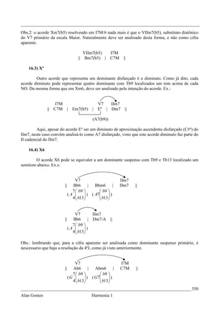 _________________________________________________________________________________
Obs.2: o acorde Xm7(b5) resolvendo em I7M/6 nada mais é que o VIIm7(b5), substituto diatônico
do V7 primário da escala Maior. Naturalmente deve ser analisado desta forma, e não como cifra
aparente.

                                       VIIm7(b5)       I7M
                                    || Bm7(b5) |       C7M    ||

    16.3) Xº

        Outro acorde que representa um dominante disfarçado é o diminuto. Como já dito, cada
acorde diminuto pode representar quatro dominante com Tb9 localizados um tom acima de cada
NO. Da mesma forma que em Xm6, deve ser analisado pela intenção do acorde. Ex.:


                   I7M                        V7   IIm7
               || C7M         | Em7(b5)     | Eº | Dm7         ||

                                            (A7(b9))

         Aqui, apesar do acorde Eº ser um diminuto de aproximação ascendente disfarçado (C#º) do
IIm7, neste caso convêm analisá-lo como A7 disfarçado, visto que este acorde diminuto faz parte do
II cadencial do IIm7.

    16.4) X6

       O acorde X6 pode se equivaler a um dominante suspenso com Tb9 e Tb13 localizado um
semitom abaixo. Ex.s:


                               V7                            IIm7
                         ||   Bb6       | Bbm6        |      Dm7    ||
                              7  b9         b9 
                            (A  b13 ) ( A7 b13 )
                                                
                              4                


                               V7        IIm7
                         ||   Bb6      | Dm7/A         ||
                              7  b9 
                            (A      )
                              4  b13
                                    

Obs.: lembrando que, para a cifra aparente ser analisada como dominante suspenso primário, é
nescessario que haja a resolução da 4ªJ, como já visto anteriormente.


                                 V7                          I7M
                         ||     Ab6       |  Abm6       |    C7M    ||
                                7  b9         b9 
                              (G  b13 ) ( G7 b13 )
                                                  
                                4                
_____________________________________________________________________________ 350
Alan Gomes                                  Harmonia 1
 