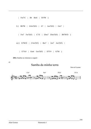 _________________________________________________________________________________



             |    Fm7/C    | B6     Bm6    | Eb7M      ||



         l) ||   Bb7M      | G#m7(b5)     | A7    | Am7(b5)        | Gm7       |



             |    Fm7     Fm7(b5)   |   C7/E    | Ebm7      Ebm7(b5)     | Bb7M/D      ||



         m) || G7M/D         | C#m7(b5)        | Bm7   | Am7       Am7(b5)         |



                 | E7/G#    | Gm6       Gm7(b5)   | D7/F#      |   G7M    ||


     201) Analise as músicas a seguir:

a)




_____________________________________________________________________________ 358
Alan Gomes                                Harmonia 1
 