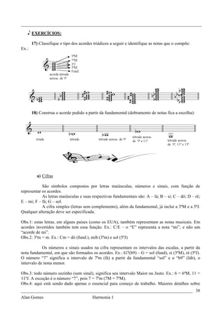 _________________________________________________________________________________

   e EXERCÍCIOS:

       17) Classifique o tipo dos acordes triádicos a seguir e identifique as notas que o compõe:
Ex.:




       18) Construa o acorde pedido a partir da fundamental (dobramento de notas fica a escolha):




          a) Cifras

            São símbolos compostos por letras maiúsculas, números e sinais, com função de
representar os acordes.
            As letras maiúsculas e suas respectivas fundamentais são: A – lá; B – si; C – dó; D – ré;
E – mi; F – fá; G – sol.
            A cifra simples (letras sem complemento), além da fundamental, já inclui a 3ªM e a 5ªJ.
Qualquer alteração deve ser especificada.

Obs.1: estas letras, em alguns paises (como os EUA), também representam as notas musicais. Em
acordes invertidos também tem essa função. Ex.: C/E – o “E” representa a nota “mi”, e não um
“acorde de mi”.
Obs.2: 3ªm = m. Ex.: Cm = dó (fund.), mib (3ªm) e sol (5ªJ)

            Os números e sinais usados na cifra representam os intervalos das escalas, a partir da
nota fundamental, em que são formados os acordes. Ex.: G7(b9) – G = sol (fund), si (3ªM), ré (5ªJ).
O número “7” significa o intervalo de 7ªm (fá) a partir da fundamental “sol” e o “b9” (láb), o
intervalo de nona menor.

Obs.3: todo número sozinho (sem sinal), significa seu intervalo Maior ou Justo. Ex.: 6 = 6ªM, 11 =
11ªJ. A exceção é o número “7”, pois 7 = 7ªm (7M = 7ªM).
Obs.4: aqui está sendo dado apenas o essencial para começo de trabalho. Maiores detalhes sobre
_____________________________________________________________________________ 38
Alan Gomes                               Harmonia 1
 