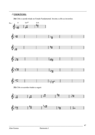 _________________________________________________________________________________

   e EXERCÍCIOS:

       24) Cifre o acorde tríade no Estado Fundamental. Inverta e cifre as inversões:

Ex.:




       25) Cifre os acordes tríades a seguir:




_____________________________________________________________________________ 47
Alan Gomes                                Harmonia 1
 