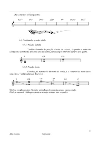 _________________________________________________________________________________
     26) Escreva os acordes pedidos:




           b.4) Posições dos acordes tríades

               b.4.1) Posição fechada

                       Também chamada de posição estreita ou cerrada, é quando as notas do
acorde estão distribuídas próximas uma das outras, separadas por intervalos de terça e/ou quarta.




               b.4.2) Posição aberta

                   É quando, na distribuição das notas do acorde, a 2ª voz (nota do meio) desce
uma oitava. Também chamada de drop 2.




Obs.1: a posição em drop 2 é muito utilizada em técnicas de arranjo e composição.
Obs.2: o mesmo é válido para os outros acordes tríades e suas inversões.




_____________________________________________________________________________ 48
Alan Gomes                              Harmonia 1
 