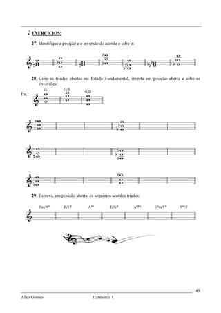 _________________________________________________________________________________

   e EXERCÍCIOS:

       27) Identifique a posição e a inversão do acorde e cifre-o:




       28) Cifre as tríades abertas no Estado Fundamental, inverta em posição aberta e cifre as
           inversões:

Ex.:




       29) Escreva, em posição aberta, os seguintes acordes tríades:




_____________________________________________________________________________ 49
Alan Gomes                                Harmonia 1
 