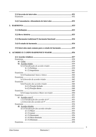 _________________________________________________________________________________
          2.3) Inversão de intervalos ....................................................................... 031
          Exercícios ................................................................................................... 032

          2.4) Consonância e dissonância de intervalos .........................................032

3. HARMONIA ....................................................................................................033

          3.1) Definições ............................................................................................033

          3.2) Breve história ..................................................................................... 033

          3.3) Harmonia tradicional X harmonia funcional ................................. 034

          3.4) O estudo de harmonia ....................................................................... 034

          3.5) Intervalos mais comuns para o estudo de harmonia ...................... 035

4. ACORDES E CAMPO HARMONICO MAIOR .........................................036

          4.1) Acordes triádicos ............................................................................... 037
          Exercícios ................................................................................................... 038
              a) Cifras ...............................................................................................038
              b) Acordes tríades ............................................................................... 039
                 b.1) Classificação de acordes tríades ............................................. 039
                        b.1.1) Perfeitos ....................................................................... 039
                        b.1.2) Imperfeitos ...................................................................041
          Exercícios ................................................................................................... 043
                 b.2) Fundamental, baixo e tônica ................................................... 044
          Exercícios ................................................................................................... 045
                 b.3) Inversão de acordes tríades .................................................... 045
          Exercícios ................................................................................................... 047
                 b.4) Posições dos acordes tríades .................................................. 048
                        b.4.1) Posição fechada ........................................................... 048
                        b.4.2) Posição aberta .............................................................. 048
          Exercícios ................................................................................................... 049
                 b.5) Campo harmônico Maior em tríades ...................................... 050
          Exercícios ................................................................................................... 051
              c) Acordes com 6ª ............................................................................... 053
                 c.1) Classificação dos acordes de 6ª .............................................. 053
                 c.2) Inversão dos acordes de 6ª ...................................................... 053
          Exercícios ................................................................................................... 054
              d) Acordes tétrades ..............................................................................055
                 d.1) Classificação dos acordes tétrades ......................................... 055
                        d.1.1) Maior ........................................................................... 055
                        d.1.2) menor ........................................................................... 056
                        d.1.3) Dominante ................................................................... 056
                        d.1.4) Meio-diminuta ............................................................. 058
                        d.1.5) Diminuta ...................................................................... 058
          Exercícios ................................................................................................... 059

_____________________________________________________________________________                                                  5
Alan Gomes                      Harmonia 1
 