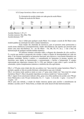 _________________________________________________________________________________
           b.5) Campo harmônico Maior em tríades

                É a formação de acordes tríades em cada grau da escala Maior.
                Tríades da escala de Dó Maior:




Acordes Maiores: I, IV e V
Acordes menores: IIm, IIIm, VIm
Acorde diminuto: VIIº

                 Isso é válido para qualquer escala Maior. Use sempre a escala de Dó Maior como
modelo padrão na construção de outros campos harmônicos.
                 Estas tríades são chamadas de diatônicas, pois só possuem notas pertencentes a
escala (notas diatônicas) (conseqüentemente, tríades não-diatônicas são aquelas que possuem pelo
menos uma nota não-diatônica. Ex.: em Dó Maior – Fm, Bb, Eb, F#, etc.), e são a base da
harmonização de qualquer melodia também diatônica.
                 Os números romanos colocados sobre a cifragem são chamados de cifra analítica.
É a escrita que analisa a progressão dos acordes e indica a função ali desempenhada por cada um
deles. É de extrema importância na harmonia funcional, pois descreve o movimento harmônico em
qualquer tonalidade, facilita a análise e o entendimento de harmonias já prontas, permite um
raciocínio mais rápido na harmonização e rearmonização, e facilita a transposição. É sempre
representada por algarismos romanos (de I a VII), que indicam o grau sobre o qual o acorde foi
construído, e pelos complementos (números e símbolos) da cifra equivalente.

Obs.1: o VII grau como tríade não têm uso prático (ver “área tonal do campo harmônico Maior”),
portanto, quando se fala em acorde diminuto, subentende-se que este é tétrade.
Obs.2: na música tonal, perde-se muito ao usar o V grau como tríade (ver “área tonal do campo
harmônico Maior”). Mas é de grande importância na música modal (ver “música modal”).
Obs.3: alguns livros americanos indicam cifras, graus e/ou cifras analíticas de acordes com 3ªM por
letras Maiúsculas e com 3ªm por minúsculas. Ex.: C – I grau – I; d ou dm – ii grau – ii ou iim; bº -
vii grau – viiº.
Obs.4: para este método, o estudo de tríades interessa apenas para auxiliar o entendimento de
tétrades e acordes com 6ª. Desta forma, as tríades não serão desenvolvidas harmonicamente.




_____________________________________________________________________________ 50
Alan Gomes                             Harmonia 1
 
