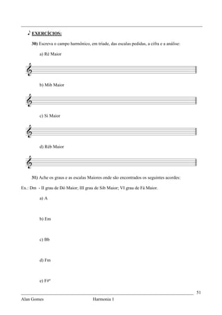 _________________________________________________________________________________

   e EXERCÍCIOS:

     30) Escreva o campo harmônico, em tríade, das escalas pedidas, a cifra e a análise:

          a) Ré Maior




          b) Mib Maior




          c) Si Maior




          d) Réb Maior




     31) Ache os graus e as escalas Maiores onde são encontrados os seguintes acordes:

Ex.: Dm - II grau de Dó Maior; III grau de Sib Maior; VI grau de Fá Maior.

          a) A



          b) Em



          c) Bb



          d) Fm



          e) F#º

_____________________________________________________________________________ 51
Alan Gomes                             Harmonia 1
 