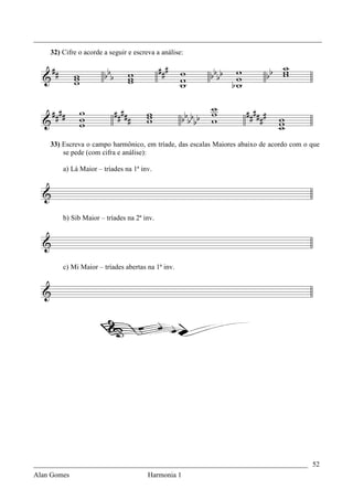 _________________________________________________________________________________
    32) Cifre o acorde a seguir e escreva a análise:




    33) Escreva o campo harmônico, em tríade, das escalas Maiores abaixo de acordo com o que
        se pede (com cifra e análise):

        a) Lá Maior – tríades na 1ª inv.




        b) Sib Maior – tríades na 2ª inv.




        c) Mi Maior – tríades abertas na 1ª inv.




_____________________________________________________________________________ 52
Alan Gomes                             Harmonia 1
 