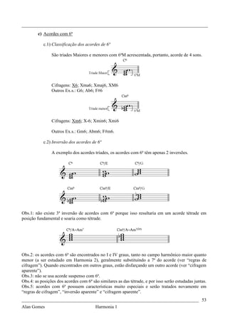 _________________________________________________________________________________
         c) Acordes com 6ª

           c.1) Classificação dos acordes de 6ª

                São tríades Maiores e menores com 6ªM acrescentada, portanto, acorde de 4 sons.




                Cifragens: X6; Xma6; Xmaj6, XM6
                Outros Ex.s.: G6; Ab6; F#6




                Cifragens: Xm6; X-6; Xmin6; Xmi6

                Outros Ex.s.: Gm6; Abm6; F#m6.

           c.2) Inversão dos acordes de 6ª

                A exemplo dos acordes tríades, os acordes com 6ª têm apenas 2 inversões.




Obs.1: não existe 3ª inversão de acordes com 6ª porque isso resultaria em um acorde tétrade em
posição fundamental e soaria como tétrade.




Obs.2: os acordes com 6ª são encontrados no I e IV graus, tanto no campo harmônico maior quanto
menor (a ser estudado em Harmonia 2), geralmente substituindo a 7ª do acorde (ver “regras de
cifragem”). Quando encontrados em outros graus, estão disfarçando um outro acorde (ver “cifragem
aparente”).
Obs.3: não se usa acorde suspenso com 6ª.
Obs.4: as posições dos acordes com 6ª são similares as das tétrade, e por isso serão estudadas juntas.
Obs.5: acordes com 6ª possuem características muito especiais e serão tratados novamente em
“regras de cifragem”, “inversão aparente” e “cifragem aparente”.
_____________________________________________________________________________ 53
Alan Gomes                              Harmonia 1
 