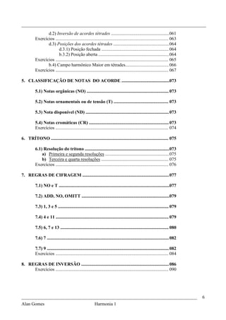 _________________________________________________________________________________
                 d.2) Inversão de acordes tétrades ................................................... 061
          Exercícios ................................................................................................... 063
                 d.3) Posições dos acordes tétrades ................................................. 064
                        d.3.1) Posição fechada ........................................................... 064
                        b.3.2) Posição aberta .............................................................. 064
          Exercícios ................................................................................................... 065
                 b.4) Campo harmônico Maior em tétrades...................................... 066
          Exercícios ................................................................................................... 067

5. CLASSIFICAÇÃO DE NOTAS DO ACORDE ..........................................073

          5.1) Notas orgânicas (NO) ........................................................................ 073

          5.2) Notas ornamentais ou de tensão (T) ................................................ 073

          5.3) Nota disponível (ND) ......................................................................... 073

          5.4) Notas cromáticas (CR) ...................................................................... 073
          Exercícios ................................................................................................... 074

6. TRÍTONO ....................................................................................................... 075

          6.1) Resolução do trítono .......................................................................... 073
              a) Primeira e segunda resoluções ........................................................ 075
              b) Terceira e quarta resoluções ........................................................... 075
          Exercícios ................................................................................................... 076

7. REGRAS DE CIFRAGEM ............................................................................ 077

          7.1) NO e T .................................................................................................077

          7.2) ADD, NO, OMITT .............................................................................079

          7.3) 1, 3 e 5 ................................................................................................. 079

          7.4) 4 e 11 ................................................................................................... 079

          7.5) 6, 7 e 13 ............................................................................................... 080

          7.6) 7 ........................................................................................................... 082

          7.7) 9 ........................................................................................................... 082
          Exercícios ................................................................................................... 084

8. REGRAS DE INVERSÃO ............................................................................. 086
     Exercícios ................................................................................................... 090




_____________________________________________________________________________                                                      6
Alan Gomes                      Harmonia 1
 