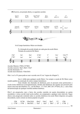 _________________________________________________________________________________
     49) Escreva, em posição aberta, os seguintes acordes:




                                                                                       7
                                                                                  F#
                                                                                       4




           b.4) Campo harmônico Maior em tétrades

                É a formação do acorde tétrade em cada grau da escala Maior.
                Tétrades da escala de Dó Maior:




Acordes Maiores: I7M/6, IV7M/6
Acordes menores: IIm7, IIIm7, VIm7
Acorde dominante: V7
Acorde meio-diminuto: VIIm7(b5)

Obs.1: no I e IV graus pode-se usar o acorde com 6ª (ver “regras de cifragem”).

                 Isso é válido para qualquer escala Maior. Use sempre a escala de Dó Maior como
modelo padrão na construção de outros campos harmônicos.
                 Estas tétrades são chamadas de diatônicas, pois só possuem notas pertencentes a
escala (notas diatônicas) (conseqüentemente, tétrades não-diatônicas são aquelas que possuem pelo
menos uma nota não-diatônica. Ex.: em Dó Maior – C7, Fm7, Bb7, Ebº, F#7(b5), etc.), e são a base
da harmonização de qualquer melodia também diatônica.

Obs.2: em progressões cujo o baixo dos acordes caminha em quarta descendente ou quinta
ascendente, o nosso ouvido tonal aceita melhor, em comparação a qualquer outro intervalo. Segue
abaixo uma progressão contendo todos os acordes diatônicos da escala Maior dispostos em quarta
descendente, muito comum na música popular em geral:

         I7M       IV7M  VIIm7(b5) IIIm7 VIm7                   IIm7        V7      I7M
      || C7M     | F7M | Bm7(b5) | Em7 | Am7                  | Dm7     |   G7    | C7M    ||
_____________________________________________________________________________ 66
Alan Gomes                      Harmonia 1
 