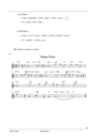 _________________________________________________________________________________
         c) Fá# Maior
                                                                  7
             || I7M | VIIm7(b5) | I7M | IIIm7 | VIm7 | IIm7 | V     |
                                                                  4
             | V7 | I7M | IV6 | I7M ||



         d) Réb Maior

             || I7M | V7/3ª | VIm7 | I7M/5ª | IV7M | I7M/3ª | IIm7 |

             | V7 | I7M/5ª | IV7M | I6 ||



     56) Analise as músicas a seguir:

a)




_____________________________________________________________________________ 70
Alan Gomes                      Harmonia 1
 