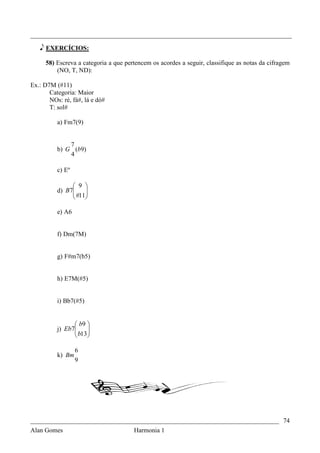 _________________________________________________________________________________

   e EXERCÍCIOS:

     58) Escreva a categoria a que pertencem os acordes a seguir, classifique as notas da cifragem
         (NO, T, ND):

Ex.: D7M (#11)
       Categoria: Maior
       NOs: ré, fá#, lá e dó#
       T: sol#

          a) Fm7(9)


              7
          b) G (b9)
              4

          c) Eº

                9 
          d) B7
                #11
                    
                   

          e) A6


          f) Dm(7M)


          g) F#m7(b5)


          h) E7M(#5)


          i) Bb7(#5)


                 b9 
          j) Eb7
                 b13 
                      
                     

                  6
          k) Bm
                  9




_____________________________________________________________________________ 74
Alan Gomes                      Harmonia 1
 