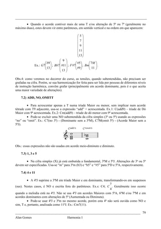 _________________________________________________________________________________

       • Quando o acorde contiver mais de uma T e/ou alteração de 5ª ou 7ª (geralmente no
máximo duas), estes devem vir entre parênteses, em sentido vertical e na ordem em que aparecem:

                                                5
                                                 
                                                7
                                                9
                                                 
                                                 11 
                                                 
                                                13 
                                 9 
                        b9                #5    7M 
               Ex.: G 7  ; Bb7 #11 ; F #7  ; Bm
                        13                  #9    11  .
                                                          
                               13                  
                                    

Obs.4: como veremos no decorrer do curso, as tensões, quando subentendidas, não precisam ser
grafadas na cifra. Porém, se sua harmonização for feita para ser lida por pessoas de diferentes níveis
de instrução harmônica, convêm grafar (principalmente em acorde dominante, pois é o que aceita
uma maior variedade de alterações).

    7.2) ADD, NO, OMITT

         • Para acrescentar apenas a T numa tríade Maior ou menor, sem implicar num acorde
tétrade com T9 adjacente, usa-se a expressão “add” = acrescentada. Ex.1: C(add9) – tríade de Dó
Maior com 9ª acrescentada. Ex.2: Cm(add9) – tríade de dó menor com 9ª acrescentada.
         • Pode-se excluir uma NO subentendida da cifra simples (3ª ou 5ª) usando as expressões
“no” ou “omit”. Ex.: C7(no 3ª) - (Dominante sem a 3ªM), C7M(omit 5ª) - (Acorde Maior sem a
5ªJ).




Obs.: essas expressões não são usadas em acorde meio-diminuto e diminuto.

    7.3) 1, 3 e 5

        • Na cifra simples (X) já está embutida a fundamental, 3ªM e 5ªJ. Alterações de 3ª ou 5ª
devem ser especificadas. Usa-se “m” para 3ªm (b3) e “b5” e “#5” para 5ªD e 5ªA, respectivamente.

    7.4) 4 e 11

         • A 4ªJ suprime a 3ªM em tríade Maior e em dominante, transformando-os em suspensos
                                                                    7
(sus). Nestes casos, é NO e escrita fora do parênteses. Ex.s: C4; C . Geralmente isso ocorre
                                                                    4
quando a melodia está na 4ªJ. Não se usa 4ªJ em acordes Maiores com 5ªA, 6ªM e/ou 7ªM e em
acordes dominantes com alterações de 5ª (Aumentada ou Diminuta).
         • Pode-se usar 4ªJ e 3ªm no mesmo acorde, porém esta 4ª não será ouvida como NO e
sim, T e, portanto, analisada como 11ªJ. Ex.: Cm7(11).

_____________________________________________________________________________ 79
Alan Gomes                      Harmonia 1
 