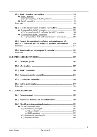 _________________________________________________________________________________
         12.3) SubV7 primário e secundário ......................................................... 178
             a) SubV7 primário ............................................................................... 178
                a.1) Cifra analítica do SubV7 primário .......................................... 181
             b) SubV7 secundário ........................................................................... 182
         Exercícios ................................................................................................... 188

         12.4) II cadencial do SubV7 primário e secundário .............................. 203
             a) II cadencial do SubV7 primário ...................................................... 203
                 a.1) Cifra analítica do II cadencial do SubV7 primário ................. 204
             b) II cadencial do SubV7 secundário .................................................. 206
                 b.1) Cifra analítica do II cadencial do SubV7 secundário ............. 209

         12.5) Quadro dos caminhos harmônicos mais usados para V7,
         SubV7, II cadenciais do V7 e do SubV7, primário e secundários ........ 215
         Exercícios ................................................................................................... 217

         12.6) Substituição por trítono para II cadencial .................................... 231
         Exercícios ................................................................................................... 238

13. DOMINANTES ESTENDIDOS .................................................................... 247

         13.1) Definições gerais .............................................................................. 247

         13.2) V7 estendidos ................................................................................... 247

         13.3) SubV7 estendidos ............................................................................. 249

         13.4) Dominantes mistos estendidos ........................................................ 251

         13.5) II cadenciais estendidos ...................................................................253

         13.6) Outras combinações ........................................................................ 259
         Exercícios ................................................................................................... 266

14. ACORDE DIMINUTO ................................................................................... 282

         14.1) Conceitos gerais ............................................................................... 282

         14.2) Preparação diminuta em tonalidade Maior ................................ 283

         14.3) Classificação dos acordes diminutos .............................................. 291
             a) Por movimento do baixo ................................................................. 291
                a.1) Diminuto de passagem .............................................................291
                      a.1.1) Ascendente ...................................................................291
                      a.1.2) Descendente ................................................................. 295
                a.2) Diminuto de aproximação ....................................................... 298
                a.3) Diminuto auxiliar .................................................................... 303



_____________________________________________________________________________                                                 8
Alan Gomes                                               Harmonia 1
 