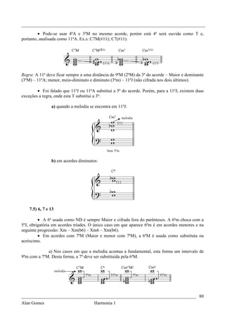 _________________________________________________________________________________

         • Pode-se usar 4ªA e 3ªM no mesmo acorde, porém está 4ª será ouvida como T e,
portanto, analisada como 11ªA. Ex.s: C7M(#11); C7(#11).




Regra: A 11ª deve ficar sempre a uma distância de 9ªM (2ªM) da 3ª do acorde – Maior e dominante
(3ªM) – 11ªA; menor, meio-diminuto e diminuto (3ªm) – 11ªJ (não cifrada nos dois últimos).

        • Foi falado que 11ªJ ou 11ªA substitui a 5ª do acorde. Porém, para a 11ªJ, existem duas
exceções a regra, onde esta T substitui a 3ª:

                a) quando a melodia se encontra em 11ªJ:




                b) em acordes diminutos:




    7.5) 6, 7 e 13

         • A 6ª usada como ND é sempre Maior e cifrada fora do parênteses. A 6ªm choca com a
5ªJ, obrigatória em acordes tríades. O único caso em que aparece 6ªm é em acordes menores e na
seguinte progressão: Xm – Xm(b6) – Xm6 – Xm(b6).
         • Em acordes com 7ªM (Maior e menor com 7ªM), a 6ªM é usada como substituta ou
acréscimo.

             a) Nos casos em que a melodia acentua a fundamental, esta forma um intervalo de
9ªm com a 7ªM. Desta forma, a 7ª deve ser substituída pela 6ªM.




_____________________________________________________________________________ 80
Alan Gomes                      Harmonia 1
 