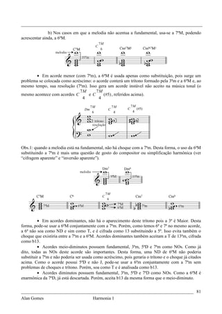 _________________________________________________________________________________
               b) Nos casos em que a melodia não acentua a fundamental, usa-se a 7ªM, podendo
acrescentar ainda, a 6ªM.
                                                 7M
                                             C
                                                  6




       • Em acorde menor (com 7ªm), a 6ªM é usada apenas como substituição, pois surge um
problema se colocada como acréscimo: o acorde conterá um trítono formado pela 3ªm e a 6ªM e, ao
mesmo tempo, sua resolução (7ªm). Isso gera um acorde instável não aceito na música tonal (o
                              7M       7M
mesmo acontece com acordes C      eC       (#5) , referidos acima).
                               4        4
                                        7M                 7M       7M
                                   Dm                  C        C        (#5)
                                         6                 4        4




Obs.1: quando a melodia está na fundamental, não há choque com a 7ªm. Desta forma, o uso da 6ªM
substituindo a 7ªm é mais uma questão de gosto do compositor ou simplificação harmônica (ver
“cifragem aparente” e “inversão aparente”).




                                                      7M
                                                  C
                                                      6




         • Em acordes dominantes, não há o aparecimento deste trítono pois a 3ª é Maior. Desta
forma, pode-se usar a 6ªM conjuntamente com a 7ªm. Porém, como temos 6ª e 7ª no mesmo acorde,
a 6ª não soa como ND e sim como T, e é cifrada como 13 substituindo a 5ª. Isso evita também o
choque que existiria entre a 7ªm e a 6ªM. Acordes dominantes também aceitam a T de 13ªm, cifrada
como b13.
         • Acordes meio-diminutos possuem fundamental, 3ªm, 5ªD e 7ªm como NOs. Como já
dito, todas as NOs deste acorde são importantes. Desta forma, uma ND de 6ªM não poderia
substituir a 7ªm e não poderia ser usada como acréscimo, pois geraria o trítono e o choque já citados
acima. Como o acorde possui 5ªD e não J, pode-se usar a 6ªm conjuntamente com a 7ªm sem
problemas de choques e trítono. Porém, soa como T e é analisada como b13.
         • Acordes diminutos possuem fundamental, 3ªm, 5ªD e 7ªD como NOs. Como a 6ªM é
enarmônica da 7ªD, já está descartada. Porém, aceita b13 da mesma forma que o meio-diminuto.


_____________________________________________________________________________ 81
Alan Gomes                      Harmonia 1
 