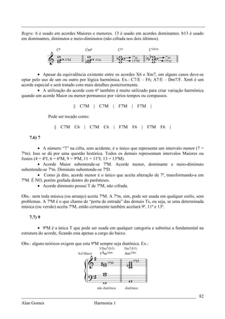 _________________________________________________________________________________
Regra: 6 é usado em acordes Maiores e menores. 13 é usado em acordes dominantes. b13 é usado
em dominantes, diminutos e meio-diminutos (não cifrada nos dois últimos).




         • Apesar da equivalência existente entre os acordes X6 e Xm7, em alguns casos deve-se
optar pelo uso de um ou outro por lógica harmônica. Ex.: C7/E – F6; A7/E – Dm7/F. Xm6 é um
acorde especial e será tratado com mais detalhes posteriormente.
         • A utilização do acorde com 6ª também é muito utilizado para criar variação harmônica
quando um acorde Maior ou menor permanece por vários tempos ou compassos.

                            || C7M     | C7M     | F7M     | F7M        |

              Pode ser tocado como:

                 || C7M     C6    | C7M     C6    | F7M     F6   |   F7M    F6   |

    7.6) 7

         • A número “7” na cifra, sem acidente, é o único que representa um intervalo menor (7 =
7ªm). Isso se dá por uma questão histórica. Todos os demais representam intervalos Maiores ou
Justos (4 = 4ªJ, 6 = 6ªM, 9 = 9ªM, 11 = 11ªJ, 13 = 13ªM).
         • Acorde Maior subentende-se 7ªM. Acorde menor, dominante e meio-diminuto
subentende-se 7ªm. Diminuto subentende-se 7ªD.
         • Como já dito, acorde menor é o único que aceita alteração de 7ª, transformando-a em
7ªM. É NO, porém grafada dentro do parênteses.
         • Acorde diminuto possui T de 7ªM, não cifrada.

Obs.: nem toda música (ou arranjo) aceita 7ªM. A 7ªm, sim, pode ser usada em qualquer estilo, sem
problemas. A 7ªM é o que chamo de “porta de entrada” das demais Ts, ou seja, se uma determinada
música (ou versão) aceita 7ªM, então certamente também aceitará 9ª, 11ª e 13ª.

    7.7) 9

         • 9ªM é a única T que pode ser usada em qualquer categoria e substitui a fundamental na
estrutura do acorde, ficando esta apenas a cargo do baixo.

Obs.: alguns teóricos exigem que esta 9ªM sempre seja diatônica. Ex.:




_____________________________________________________________________________ 82
Alan Gomes                      Harmonia 1
 
