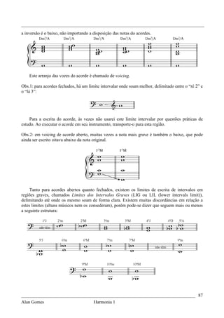 _________________________________________________________________________________
a inversão é o baixo, não importando a disposição das notas do acordes.




    Este arranjo das vozes do acorde é chamado de voicing.

Obs.1: para acordes fechados, há um limite intervalar onde soam melhor, delimitado entre o “ré 2” e
o “lá 3”:




    Para a escrita do acorde, às vezes não usarei este limite intervalar por questões práticas de
estudo. Ao executar o acorde em seu instrumento, transporte-o para esta região.

Obs.2: em voicing de acorde aberto, muitas vezes a nota mais grave é também o baixo, que pode
ainda ser escrito oitava abaixo da nota original.




     Tanto para acordes abertos quanto fechados, existem os limites de escrita de intervalos em
regiões graves, chamados Limites dos Intervalos Graves (LIG ou LIL (lower intervals limit)),
delimitando até onde os mesmo soam de forma clara. Existem muitas discordâncias em relação a
estes limites (altuns músicos nem os consederam), porém pode-se dizer que seguem mais ou menos
a seguinte estrutura:




_____________________________________________________________________________ 87
Alan Gomes                      Harmonia 1
 