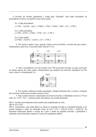 _________________________________________________________________________________


    A inversão de acordes geralmente é usada para “desenhar” uma linha ascendente ou
descendente no baixo, ou mantê-lo como baixo pedal.

       Ex.1: linha descendente
       || C7M | Em7/B | Am7 | C7M/G | F7M | C7M/E | Dm7 | G7 | C7M ||

       Ex.2: linha ascendente
       || C7M | G7/D | C7M/E | F7M | G7 | C7M ||

       Ex.3: baixo pedal
       || C7M/G | Em7/G | Am7/G | G7 | C7M ||

       • Em escrita a quatro vozes, quando o baixo estiver invertido, o acorde têm que conter a
fundamental e, para isso, é necessário abrir mão da 9ª. Ex.:




         • Não é aconselhável o uso de acordes com 7ªM na terceira inversão, ou seja, com baixo
na sétima (apesar de muito usado, erroneamente), por produzir um intervalo indesejável de 9ªm
entre o baixo e a fundamental. Ex.:




         • Em acordes simétricos (tríade aumentada e tétrade diminuta) não é correto a cifragem
das inversões, embora elas existam (como já visto).
         • Para acordes menores e dominantes na terceira inversão, é redundante escrever a 7ªm na
cifra. Ex.: G7/F = G/F – continua sendo, obviamente, um acorde dominante.

Obs.3: Acordes meio-diminutos não aceitam esta simplificação na cifra.
Obs.4: G/F ≠ F/G.
Obs.5: sonoramente, uma tríade Maior ou menor na segunda inversão se assemelha bastante a um
acorde suspenso e pode ser analisado como tal (ex.s: C/G ≈ G4(13); Cm/G ≈ G4(b13)). Na
harmonia tradicional apenas o acorde do I grau é usado na segunda inversão e geralmente é
analisado como dominante suspenso (V grau com apogiatura dupla).




_____________________________________________________________________________ 88
Alan Gomes                      Harmonia 1
 