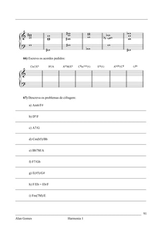 _________________________________________________________________________________




    66) Escreva os acordes pedidos:




    67) Descreva os problemas de cifragem:

        a) Am6/F#
________________________________________________________________________________

        b) Dº/F
________________________________________________________________________________

        c) A7/G
________________________________________________________________________________

        d) Cm(b5)/Bb
________________________________________________________________________________

        e) Bb7M/A
________________________________________________________________________________

        f) F7/Gb
________________________________________________________________________________

        g) E(#5)/G#
________________________________________________________________________________

        h) F/Eb = Eb/F
________________________________________________________________________________

        i) Fm(7M)/E
________________________________________________________________________________



_____________________________________________________________________________ 91
Alan Gomes                      Harmonia 1
 