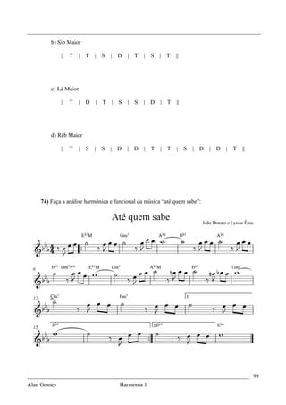 _________________________________________________________________________________
        b) Sib Maior

            || T   | T    | S     |   D   | T   | S   | T   ||




        c) Lá Maior

            || T   | D    |   T   |   S   | S   | D   | T   ||




        d) Réb Maior

            || T   | S    | S     | D     | D   | T   | T   | S    | D    | D   |   T   ||




    74) Faça a análise harmônica e funcional da música “até quem sabe”:




_____________________________________________________________________________ 98
Alan Gomes                      Harmonia 1
 