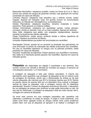 APOSTILA DE HEMATOLOGIA CLÍNICA
Prof. Alípio O Carmo
Bastonetes Neutrofílico: citoplasma acidófilo, núcleo em forma de S ou C. Não é
comum seu achado em sangue de pacientes normais, mas aparecem em número
aumentado em casos de infecção.
Linfócitos Atípicos: citoplasma mais basofílico que o linfócito normal, núcleo
irregular. Aparece em infecções virais. Em grande número na mononucleose
infecciosa, na infecção por citomegalovírus, na toxoplasmose.
Células Plasmáticas: citoplasma basofilico, tamanho moderado e núcleo
excentrico. Pode aparecer no mieloma múltiplo.
Células Linfomatosas: citoplasma em quantidade variada, núcleo dobrado,
convoluto, clivado ou dobrado. Com um ou mais nucleólos. Aparece em linfomas.
Hairy Cells: citoplasma azul páildo, com projeções citoplasmáticas. Aparece
somente na leucemia das células cabeludas.
Célula Cerebriforme: núcleo escuro contendo fendas e dobras (aparência de
cérebro). Aparece na síndrome de Sézary.
Inclusões citoplasmáticas que podem ser encontradas em neutrófilos:
Granulações Tóxicas: quando há um aumento na produção dos granulócitos, há
uma diminuição no tempo da maturação das células precursoras dos neutrófilos.
Por isso os neutrófilos aparecem no sangue com os grânulos primários. Estão
presentes em casos de infecções.
Vacuólos: resultandes da fogocitose. Podem aparecer nos neutrófilos e monócitos.
Seu relato só é importante quando aparece nos neutrófilos. Aparece em casos de
infecções graves.

Plaquetas

são observadas em relação a quantidade e seu tamanho. Seu
número normal é de 150.000 à 400.000 por microlitro de sangue. O tamanho de
uma plaqueta varia entre 1 a 4 micrometros.
A contagem de plaquetas é feita pelo método automático. A maioria dos
laboratórios usam aparelhos cuja contagem de plaquetas se faz no mesmo canal
de contagens de hemácias, sendo que a diferenciação de ambas se dá pelo
volume (plaquetas são menores que 20 fl e hemácias maiores que 30 fl). Devido
ao grande volume de exames feito por um laboratório ficou inviável a contagem
manual de todas as plaquetas, mas a contagem manual não foi totalmente
abandonada. Quando o número de plaquetas encontra-se diminuído, o laboratório
faz um esfregaço de sangue para confirmar se elas estão diminuídas ou não. Se
isso não for confirmado, a contagem de plaquetas é feita de modo manual, isto é,
contagem em câmara de Neubauer.
Os erros mais comuns em uma contagem automática são: aparelhos mal
calibrados e problemas na coleta do sangue. A coleta é muito importante, uma
coleta muito lenta, agitação errada do sangue colhido entre outros problemas
podem fazer com que as plaquetas se agrupem e ao realizar a contagem em

11

 