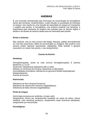 APOSTILA DE HEMATOLOGIA CLÍNICA
Prof. Alípio O Carmo

ANEMIAS
É uma anomalia caracterizada pela diminuição da concentração da hemoglobina
dentro das hemácias, intraeritrocitária, e pela redução na quantidade de hemácias
no sangue. Isso resulta em uma redução da capacidade do sangue em transportar
o oxigênio aos tecidos. A hemoglobina, uma proteína presente nas hemácias, é
responsável pelo transporte de oxigênio dos pulmões para os demais órgãos e
tecidos e de dióxido de carbono destes para ser eliminado pelo pulmão.

Sinais e sintomas
São variáveis, mas os mais comuns são fadiga, fraqueza, palidez (principalmente
ao nível das conjuntivas), déficit de concentração ou vertigens. Nos quadros mais
severos podem aparecer taquicardias, palpitações. Afeta também a gengiva
(causando, em casos mais graves, o seu sangramento).

Causas da Anemia
Genéticas:
Hemoglobinopatias, sendo as mais comuns hemoglobinopatias S (anemia
falciforme), C, E e D
Síndromes Talassêmicas (talassemia alfa ou beta)
Defeitos na membrana da hemácia: eliptocitose e esferocitose
Anormalidades enzimáticas: deficiência em glucose-6-fosfato desidrogenase
Abetaproteinemia
Anemia de Fanconi
Nutricionais:
Deficiência de ferro (Anemia Ferropriva)
Deficiência de vitamina B12 (Anemia megaloblástica)
Deficiência de folato (Anemia megaloblástica)
Perda de sangue:
Hemorragia excessiva por acidentes, cirurgia, parto
Sangramento crônico por sangramentos causados em casos de úlcera, câncer
intestinal, ciclo menstrual excessivo, sangramento nasal recorrente (epistaxes),
sangramento por hemorróidas
Imunológicas:

13

 