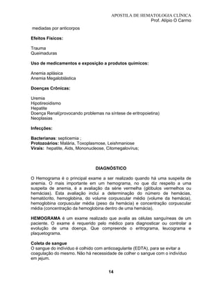 APOSTILA DE HEMATOLOGIA CLÍNICA
Prof. Alípio O Carmo
mediadas por anticorpos
Efeitos Físicos:
Trauma
Queimaduras
Uso de medicamentos e exposição a produtos químicos:
Anemia aplásica
Anemia Megaloblástica
Doenças Crônicas:
Uremia
Hipotireoidismo
Hepatite
Doença Renal(provocando problemas na síntese de eritropoietina)
Neoplasias
Infecções:
Bacterianas: septicemia ;
Protozoários: Malária, Toxoplasmose, Leishmaniose
Virais: hepatite, Aids, Mononucleose, Citomegalovírus;

DIAGNÓSTICO
O Hemograma é o principal exame a ser realizado quando há uma suspeita de
anemia. O mais importante em um hemograma, no que diz respeito a uma
suspeita de anemia, é a avaliação da série vermelha (glóbulos vermelhos ou
hemácias). Esta avaliação inclui a determinação do número de hemácias,
hematócrito, hemoglobina, do volume corpuscular médio (volume da hemácia),
hemoglobina corpuscular média (peso da hemácia) e concentração corpuscular
média (concentração da hemoglobina dentro de uma hemácia).
HEMOGRAMA é um exame realizado que avalia as células sanguíneas de um
paciente. O exame é requerido pelo médico para diagnosticar ou controlar a
evolução de uma doença. Que compreende o eritrograma, leucograma e
plaquetograma.
Coleta de sangue
O sangue do indíviduo é colhido com anticoagulante (EDTA), para se evitar a
coagulação do mesmo. Não há necessidade de colher o sangue com o indivíduo
em jejum.
14

 