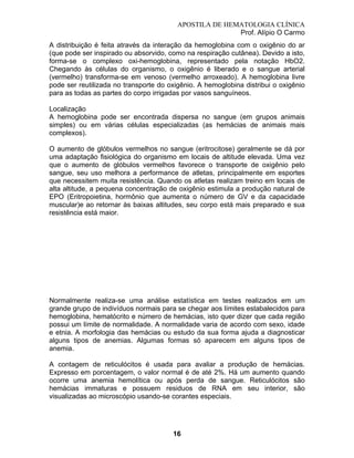 APOSTILA DE HEMATOLOGIA CLÍNICA
Prof. Alípio O Carmo
A distribuição é feita através da interação da hemoglobina com o oxigênio do ar
(que pode ser inspirado ou absorvido, como na respiração cutânea). Devido a isto,
forma-se o complexo oxi-hemoglobina, representado pela notação HbO2.
Chegando às células do organismo, o oxigênio é liberado e o sangue arterial
(vermelho) transforma-se em venoso (vermelho arroxeado). A hemoglobina livre
pode ser reutilizada no transporte do oxigênio. A hemoglobina distribui o oxigênio
para as todas as partes do corpo irrigadas por vasos sanguíneos.
Localização
A hemoglobina pode ser encontrada dispersa no sangue (em grupos animais
simples) ou em várias células especializadas (as hemácias de animais mais
complexos).
O aumento de glóbulos vermelhos no sangue (eritrocitose) geralmente se dá por
uma adaptação fisiológica do organismo em locais de altitude elevada. Uma vez
que o aumento de glóbulos vermelhos favorece o transporte de oxigênio pelo
sangue, seu uso melhora a performance de atletas, principalmente em esportes
que necessitem muita resistência. Quando os atletas realizam treino em locais de
alta altitude, a pequena concentração de oxigênio estimula a produção natural de
EPO (Eritropoietina, hormônio que aumenta o número de GV e da capacidade
muscular)e ao retornar às baixas altitudes, seu corpo está mais preparado e sua
resistência está maior.

Normalmente realiza-se uma análise estatística em testes realizados em um
grande grupo de indivíduos normais para se chegar aos límites estabalecidos para
hemoglobina, hematócrito e número de hemácias, isto quer dizer que cada região
possui um límite de normalidade. A normalidade varia de acordo com sexo, idade
e etnia. A morfologia das hemácias ou estudo da sua forma ajuda a diagnosticar
alguns tipos de anemias. Algumas formas só aparecem em alguns tipos de
anemia.
A contagem de reticulócitos é usada para avaliar a produção de hemácias.
Expresso em porcentagem, o valor normal é de até 2%. Há um aumento quando
ocorre uma anemia hemolítica ou após perda de sangue. Reticulócitos são
hemácias immaturas e possuem residuos de RNA em seu interior, são
visualizadas ao microscópio usando-se corantes especiais.

16

 