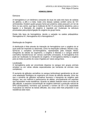 APOSTILA DE HEMATOLOGIA CLÍNICA
Prof. Alípio O Carmo
HEMOGLOBINA
Estrutura
A hemoglobina é um tetrâmero composto de duas de cada dois tipos de cadeias
de globina, a alfa e a beta. Cada uma dessas cadeias contém cerca de 141
aminoácidos. Existem quatro grupos heme por proteína; estes possuem um íon de
ferro no seu centro, que liga a molécula de O2. É uma proteína alostérica, pois a
ligação e a liberação do oxigênio é regulada por mudanças na estrutura
provocadas pela própria ligação do oxigénio ao grupo heme.
Existe três tipos de hemoglobina, devido a variação na cadeia polipeptidica:
Hemoglobina A1, Hemoglobina A2 e Hemoglobina F.

Distribuição do Oxigênio
A distribuição é feita através da interação da hemoglobina com o oxigênio do ar
(que pode ser inspirado ou absorvido, como na respiração cutânea). Devido a isto,
forma-se o complexo oxi-hemoglobina, representado pela notação HbO2.
Chegando às células do organismo, o oxigênio é liberado e o sangue arterial
(vermelho) transforma-se em venoso (vermelho arroxeado). A hemoglobina livre
pode ser reutilizada no transporte do oxigênio. A hemoglobina distribui o oxigênio
para as todas as partes do corpo irrigadas por vasos sanguíneos.
Localização
A hemoglobina pode ser encontrada dispersa no sangue (em grupos animais
simples) ou em várias células especializadas (as hemácias de animais mais
complexos).
O aumento de glóbulos vermelhos no sangue (eritrocitose) geralmente se dá por
uma adaptação fisiológica do organismo em locais de altitude elevada. Uma vez
que o aumento de glóbulos vermelhos favorece o transporte de oxigênio pelo
sangue, seu uso melhora a performance de atletas, principalmente em esportes
que necessitem muita resistência. Quando os atletas realizam treino em locais de
alta altitude, a pequena concentração de oxigênio estimula a produção natural de
EPO (Eritropoietina, hormônio que aumenta o número de GV e da capacidade
muscular)e ao retornar às baixas altitudes, seu corpo está mais preparado e sua
resistência está maior.

2

 