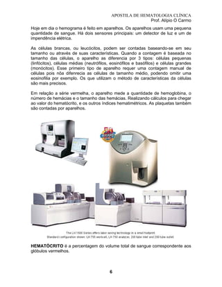 APOSTILA DE HEMATOLOGIA CLÍNICA
Prof. Alípio O Carmo
Hoje em dia o hemograma é feito em aparelhos. Os aparelhos usam uma pequena
quantidade de sangue. Há dois sensores principais: um detector de luz e um de
impendência elétrica.
As células brancas, ou leucócitos, podem ser contadas baseando-se em seu
tamanho ou através de suas características. Quando a contagem é baseada no
tamanho das células, o aparelho as diferencia por 3 tipos: células pequenas
(linfócitos), células médias (neutrófilos, eosinófilos e basófilos) e células grandes
(monócitos). Esse primeiro tipo de aparelho requer uma contagem manual de
células pois nõa difenrecia as células de tamanho médio, podendo omitir uma
eosinofilia por exemplo. Os que utilizam o método de características da células
são mais precisos.
Em relação a série vermelha, o aparelho mede a quantidade de hemoglobina, o
número de hemácias e o tamanho das hemácias. Realizando cálculos para chegar
ao valor do hematócrito, e os outros índices hematimétricos. As plaquetas também
são contadas por aparelhos.

HEMATÓCRITO é a percentagem do volume total de sangue correspondente aos
glóbulos vermelhos.

6

 