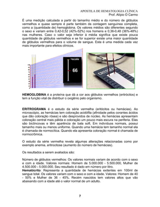 APOSTILA DE HEMATOLOGIA CLÍNICA
Prof. Alípio O Carmo
É uma medição calculada a partir do tamanho médio e do número de glóbulos
vermelhos e quase sempre é parte também da contagem sanguínea completa,
como a (quantidade de) hemoglobina. Os valores médios são diferentes segundo
o sexo e variam entre 0,42-0,52 (42%-52%) nos homens e 0,36-0,48 (36%-48%)
nas mulheres. Caso o valor seja inferior à média significa que existe pouca
quantidade de glóbulos vermelhos e se for superior existe uma maior quantidade
de glóbulos vermelhos para o volume de sangue. Esta é uma medida cada vez
mais importante para efeitos clínicos.

HEMOGLOBINA é a proteína que dá a cor aos glóbulos vermelhos (eritrócitos) e
tem a função vital de distribuir o oxigênio pelo organismo.

ERITROGRAMA é o estudo da série vermelha (eritócitos ou hemácias). Ao
microscópio, as hemácias tem coloração acidófila (afinidade pelos corantes ácidos
que dão coloração rósea) e são desprovidos de núcleo. As hemácias apresentam
coloração central mais pálida e coloração um pouco mais escura na periferia. Elas
são bicôncovas e têm aparência de bala soft. Em indivíduos normais, possui
tamanho mais ou menos uniforme. Quando uma hemácia tem tamanho normal ela
é chamada de normocítica. Quando ela apresenta coloração normal é chamada de
normocrômica.
O estudo da série vermelha revela algumas alterações relacionadas como por
exemplo anemia, eritrocitose (aumento do número de hemácias).
Os resultados a serem avaliados são:
Número de glóbulos vermelhos: Os valores normais variam de acordo com o sexo
e com a idade. Valores normais: Homem de 5.000.000 - 5.500.000, Mulher de
4.500.000 - 5.000.000. Seu resultado é dado em número por litro.
Hematócrito: Representa a quantidade de hemácias exitentes em 100ml de
sangue total. Os valores variam com o sexo e com a idade. Valores: Homem de 40
- 50% e Mulher de 36 - 45%. Recém nascidos tem valores altos que vão
abaixando com a idade até o valor normal de um adulto.

7

 