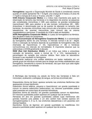 APOSTILA DE HEMATOLOGIA CLÍNICA
Prof. Alípio O Carmo
Hemoglobina: segundo a Organização Mundial de Saúde é considerado anemia
quando um adulto apresentar Hb < 12,5g/dl, uma criança de 6 meses a 6 anos Hb
< 11g/dl e crianças de 6 anos a 14 anos, uma Hb < 1 2g/dl.
VCM (Volume Corpuscular Médio): é o índice mais importante pois ajuda na
observação do tamanho das hemácias e no diagnóstico da anemia: se pequenas
são consideradas microcíticas (< 80fl, para adultos), se grandes consideradas
macrocíticas(> 96fl, para adultos) e se são normais, normocíticas (80 - 96fl).
Anisocitose: é denominação que se dá quando há alteração no tamanho das
hemácias. As anemais microcíticas mais comuns são a ferropriva e as síndromes
talassêmicas. As anemias macrocíticas mais comuns são as anemia
megaloblástica e perniciosa. O resultado do VCM é dado em femtolitro.
HCM (Hemoglobina Corposcular Média): é o peso da hemoglobina na hémácia.
Seu resultado é dado em picogramas.
CHCM (Concentração de Hemoglobina Corposcular Média): é a concentração
da hemoglobina dentro de uma hemácia. O intervalo normal é de 32 - 36g/dl.
Como a coloração da hemácia depende da quantidade de hemoglobina elas são
chamadas de hipocrômicas (< 32), hipercrômicas (> 36) e hemácias
normocrômicas (no intervalo de normalidade). É importante observar que na
esferocitose o CHCM geralmente é elevado.
RDW (Red Cell Distribution Width): é um índice que indica a anisocitose
(variação de tamanho), sendo o normal de 11 a 14%, representando a
percentagem de variação dos volumes obtidos. Nem todos os laboratórios
fornecem o seu resultado no hemograma.
Normalmente realiza-se uma análise estatística em testes realizados em um
grande grupo de indivíduos normais para se chegar aos límites estabalecidos para
hemoglobina, hematócrito e número de hemácias, isto quer dizer que cada região
possui um límite de normalidade.

A Morfologia das hemácias (ou estudo da forma das hemácias) é feita em
microcópio, analisando o esfregaço de sangue, as formas encontrads são:
Drepanócitos (forma de foice): aparece somente nas síndromes falciformes (não
aparecendo no traço falcifrome).
Esferócitos (forma esférica, pequena e hipercrômica): em grande quantidade é
comum na anemia esferocítica (esferocitose), em menores quantidades podem
estar presentes em outros tipos de anemias hemolíticas.
Eliptócitos (forma de charuto): em grandes quantidades comum na eliptocitose.
Em menores quantidades podem aparecer em qualquer tipo de anemia.
Hemácias em alvo em grandes quantidades (células cujas membranas são
grandes havendo uma palidez e um alvo central mais corado) aparece em
hemoglobinopatias C, E ou S, nas síndromes talassêmicas e em pacientes com
doença hepática.
Dacriócitos (forma de lágrima): em grande quantidade na mielofibrose. Em
pequena quantidade podem aparecer em qualquer tipo de anemia.
8

 