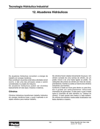 Tecnologia Hidráulica Industrial
104 Parker Hannifin Ind. Com. Ltda.
Jacareí, SP - Brasil
Training
12. Atuadores Hidráulicos
Os atuadores hidráulicos convertem a energia de
trabalho em energia mecânica.
Eles constituem os pontos onde toda a atividade visível
ocorre, e são uma das principais coisas a serem
consideradas no projeto da máquina.
Os atuadores hidráulicos podem ser divididos
basicamente em dois tipos: lineares e rotativos.
Cilindros
Cilindros hidráulicos transformam trabalho hidráulico
em energia mecânica linear, a qual é aplicada a um
objeto resistivo para realizar trabalho.
Os cilindros foram citados brevemente há pouco. Um
cilindro consiste de uma camisa de cilindro, de um
pistão móvel e de uma haste ligada ao pistão. Os
cabeçotes são presos ao cilindro por meio de roscas,
prendedores, tirantes ou solda (a maioria dos cilindros
industriais usa tirantes).
Conforme a haste se move para dentro ou para fora,
ela é guiada por embuchamentos removíveis
chamados de guarnições. O lado para o qual a haste
opera é chamado de lado dianteiro ou "cabeça do
cilindro". O lado oposto sem haste é o lado traseiro.
Os orifícios de entrada e saída estão localizados nos
lados dianteiro e traseiro.
 