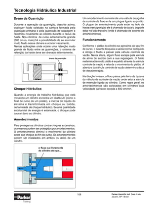 Tecnologia Hidráulica Industrial
108 Parker Hannifin Ind. Com. Ltda.
Jacareí, SP - Brasil
Training
Dreno da Guarnição
Durante a operação da guarnição, descrita acima,
qualquer fluido coletado na câmara formada pela
guarnição primária e pela guarnição de raspagem é
recolhido novamente ao cilindro durante o recuo da
haste. Nos cilindros de curso extremamente grande
(300 cm ou mais) há a possibilidade de se acumular
muito fluido nessa câmara e ocorrer vazamento.
Nestas aplicações onde ocorre uma retenção muito
grande de fluido entre as guarnições, o sistema de
retenção da haste deve ser drenado externamente.
Choque Hidráulico
Quando a energia de trabalho hidráulica que está
movendo um cilindro encontra um obstáculo (como o
final de curso de um pistão), a inércia do líquido do
sistema é transformada em choque ou batida,
denominada de choque hidráulico. Se uma quantidade
substancial de energia é estancada, o choque pode
causar dano ao cilindro.
Amortecimentos
Para proteger os cilindros contra choques excessivos,
os mesmos podem ser protegidos por amortecimentos.
O amortecimento diminui o movimento do cilindro
antes que chegue ao fim do curso. Os amortecimentos
podem ser instalados em ambos os lados de um
cilindro.
Um amortecimento consiste de uma válvula de agulha
de controle de fluxo e de um plugue ligado ao pistão.
O plugue de amortecimento pode estar no lado da
haste (nesta posição ele é chamado de colar), ou pode
estar no lado traseiro (onde é chamado de batente de
amortecimento).
Funcionamento
Conforme o pistão do cilindro se aproxima do seu fim
de curso, o batente bloqueia a saída normal do líquido
e obriga o fluido a passar pela válvula controle de
vazão. Nesta altura, algum fluxo escapa pela válvula
de alívio de acordo com a sua regulagem. O fluido
restante adiante do pistão é expelido através da válvula
controle de vazão e retarda o movimento do pistão. A
abertura da válvula controle de vazão determina a taxa
de desaceleração.
Na direção inversa, o fluxo passa pela linha de bypass
da válvula de controle de vazão onde está a válvula
de retenção ligada ao cilindro. Como regra geral, os
amortecimentos são colocados em cilindros cuja
velocidade da haste exceda a 600 cm/min.
dreno da guarnição
o fluxo sai livremente
do cilindro até que...
 