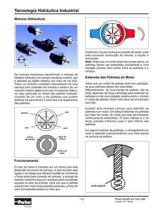 Tecnologia Hidráulica Industrial
112 Parker Hannifin Ind. Com. Ltda.
Jacareí, SP - Brasil
Training
Os motores hidráulicos transformam a energia de
trabalho hidráulico em energia mecânica rotativa, que
é aplicada ao objeto resistivo por meio de um eixo.
Todos os motores consistem basicamente de uma
carcaça com conexões de entrada e saída e de um
conjunto rotativo ligado a um eixo. O conjunto rotativo,
no caso particular do motor tipo palheta ilustrado,
consiste de um rotor e de palhetas que podem
deslocar-se para dentro e para fora nos alojamentos
das palhetas
Funcionamento
O rotor do motor é montado em um centro que está
deslocado do centro da carcaça. O eixo do rotor está
ligado a um objeto que oferece resistência. Conforme
o fluido entra pela conexão de entrada, a energia de
trabalho hidráulica atua em qualquer parte da palheta
exposta no lado da entrada. Uma vez que a palheta
superior tem maior área exposta à pressão, a força do
rotor fica desbalanceada e o rotor gira.
Conforme o líquido alcança a conexão de saída, onde
está ocorrendo diminuição do volume, o líquido é
recolocado.
Nota: Antes que um motor deste tipo possa operar, as
palhetas devem ser estendidas previamente e uma
vedação positiva deve existir entre as palhetas e a
carcaça.
Extensão das Palhetas do Motor
Antes que um motor de palheta entre em operação,
as suas palhetas devem ser estendidas.
Diferentemente de uma bomba de palheta, não se
pode depender da força centrífuga para estender as
palhetas e criar uma vedação positiva entre o cilindro
e o topo da palheta. Outro meio deve ser encontrado
para isto.
Existem dois métodos comuns para estender as
palhetas num motor. Um deles é estender as palhetas
por meio de molas, de modo que elas permaneçam
continuamente estendidas. O outro método é o de
dirigir pressão hidráulica para o lado inferior das
palhetas.
Em alguns motores de palhetas, o carregamento por
mola é realizado posicionando-se uma mola espiral
na ranhura da palheta.
Motores Hidráulicos
palheta
eixo
anel
rotor
orifício
de entrada
placa de
orifício
orifício de
saída
mola espiral
 