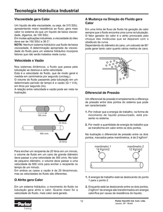 Tecnologia Hidráulica Industrial
12 Parker Hannifin Ind. Com. Ltda.
Jacareí, SP - Brasil
Training
Viscosidade gera Calor
Um líquido de alta viscosidade, ou seja, de 315 SSU,
apresentando maior resistência ao fluxo, gera mais
calor no sistema do que um líquido de baixa viscosi-
dade, digamos, de 100 SSU.
Em muitas aplicações industriais, a viscosidade do óleo
deve ser de 150 SSU a 38 C°.
NOTA: Nenhum sistema hidráulico usa fluido de baixa
viscosidade. A determinação apropriada da viscosi-
dade do fluido para um sistema hidráulico incorpora
fatores que não serão tratados neste curso.
Velocidade x Vazão
Nos sistemas dinâmicos, o fluido que passa pela
tubulação se desloca a certa velocidade.
Esta é a velocidade do fluido, que de modo geral é
medida em centímetros por segundo (cm/seg.).
O volume do fluido passando pela tubulação em um
determinado período de tempo é a vazão (Q = V.A),
em litros por segundo (l/s).
A relação entre velocidade e vazão pode ser vista na
ilustração.
A Mudança na Direção do Fluido gera
Calor
Em uma linha de fluxo de fluido há geração de calor
sempre que o fluido encontra uma curva na tubulação.
O fator gerador do calor é o atrito provocado pelo
choque das moléculas que se deparam com o
obstáculo da curva.
Dependendo do diâmetro do cano, um cotovelo de 90°
pode gerar tanto calor quanto vários metros de cano.
Para encher um recipiente de 20 litros em um minuto,
o volume de fluido em um cano de grande diâmetro
deve passar a uma velocidade de 300 cm/s. No tubo
de pequeno diâmetro, o volume deve passar a uma
velocidade de 600 cm/s para encher o recipiente no
tempo de um minuto.
Em ambos os casos a vazão é de 20 litros/minuto,
mas as velocidades do fluido são diferentes.
O Atrito gera Calor
Em um sistema hidráulico, o movimento do fluido na
tubulação gera atrito e calor. Quanto maior for a
velocidade do fluido, mais calor será gerado.
20 litros
20 litros
300 cm/seg
600 cm/seg
Diferencial de Pressão
Um diferencial de pressão é simplesmente a diferença
de pressão entre dois pontos do sistema que pode
ser caracterizado:
1. Por indicar que a energia de trabalho, na forma de
movimento de líquido pressurizado, está pre-
sente no sistema.
2. Por medir a quantidade de energia de trabalho que
se transforma em calor entre os dois pontos.
Na ilustração o diferencial de pressão entre os dois
pontos, marcados pelos manômetros, é de 2 kgf/cm2
.
1. A energia de trabalho está se deslocando do ponto
1 para o ponto 2.
2. Enquanto está se deslocando entre os dois pontos,
2 kgf/cm2
da energia são transformados em energia
calorífica por causa da resistência do líquido.
manômetro 1
14 Kg/cm2
manômetro 2
12 Kg/cm2
300 cm/s
600 cm/s
 