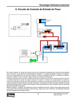 Tecnologia Hidráulica Industrial
Parker Hannifin Ind. Com. Ltda.
Jacareí, SP - Brasil
149
Training
8. Circuito de Controle de Entrada do Fluxo
No circuito ilustrado, a válvula de controle de fluxo com pressão compensada tipo restritora está regulada
para 11 litros/min. A válvula de alívio está regulada a 35 kgf/cm2
. A pressão de trabalho-carga é de 14 kgf/cm2
.
A mola do compensador tem um valor de 7 kgf/cm2
. Durante a operação do sistema, a pressão de trabalho-
carga de 14 kgf/cm2
mais a mola de 7 kgf/cm2
empurra o êmbolo compensador.
A bomba tenta empurrar o seu fluxo total de 20 litros/min através do orifício da válvula de agulha. Quando
a pressão adiante da válvula de agulha alcança 21 kgf/cm2
, o êmbolo do compensador se desloca e
causa uma restrição ao fluido que está entrando. A pressão na entrada de controle de fluxo se eleva até
o limite de ajuste da válvula de alívio que está a 35 kgf/cm2
. À medida que o fluido passa pela restrição provocada
pelo êmbolo compensador, 14 kgf/cm2
dos 35 kgf/cm2
são transformados em calor. A pressão antes da válvula de
agulha fica limitada a 21 kgf/cm2
.
Desses 21 kgf/cm2
, 14 kgf/cm2
são usados para vencer a resistência da carga: 7 kgf/cm2
são usados para provocar
o fluxo pelo orifício da válvula de agulha. A taxa de fluxo, neste caso, é de 11 litros/min. Os restantes 9 litros/min
são descarregados pela válvula de alívio.
 