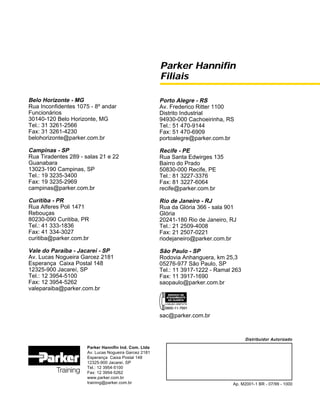 Parker Hannifin
Filiais
Parker Hannifin Ind. Com. Ltda
Av. Lucas Nogueira Garcez 2181
Esperança Caixa Postal 148
12325-900 Jacareí, SP
Tel.: 12 3954-5100
Fax: 12 3954-5262
www.parker.com.br
training@parker.com.br
Belo Horizonte - MG
Rua Inconfidentes 1075 - 8º andar
Funcionários
30140-120 Belo Horizonte, MG
Tel.: 31 3261-2566
Fax: 31 3261-4230
belohorizonte@parker.com.br
Campinas - SP
Rua Tiradentes 289 - salas 21 e 22
Guanabara
13023-190 Campinas, SP
Tel.: 19 3235-3400
Fax: 19 3235-2969
campinas@parker.com.br
Curitiba - PR
Rua Alferes Poli 1471
Rebouças
80230-090 Curitiba, PR
Tel.: 41 333-1836
Fax: 41 334-3027
curitiba@parker.com.br
Vale do Paraíba - Jacareí - SP
Av. Lucas Nogueira Garcez 2181
Esperança Caixa Postal 148
12325-900 Jacareí, SP
Tel.: 12 3954-5100
Fax: 12 3954-5262
valeparaiba@parker.com.br
Distribuidor Autorizado
Ap. M2001-1 BR - 07/99 - 1000
Porto Alegre - RS
Av. Frederico Ritter 1100
Distrito Industrial
94930-000 Cachoeirinha, RS
Tel.: 51 470-9144
Fax: 51 470-6909
portoalegre@parker.com.br
Recife - PE
Rua Santa Edwirges 135
Bairro do Prado
50830-000 Recife, PE
Tel.: 81 3227-3376
Fax: 81 3227-6064
recife@parker.com.br
Rio de Janeiro - RJ
Rua da Glória 366 - sala 901
Glória
20241-180 Rio de Janeiro, RJ
Tel.: 21 2509-4008
Fax: 21 2507-0221
riodejaneiro@parker.com.br
São Paulo - SP
Rodovia Anhanguera, km 25,3
05276-977 São Paulo, SP
Tel.: 11 3917-1222 - Ramal 263
Fax: 11 3917-1690
saopaulo@parker.com.br
sac@parker.com.br
 