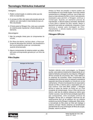 Tecnologia Hidráulica Industrial
22 Parker Hannifin Ind. Com. Ltda.
Jacareí, SP - Brasil
Training
Vantagens:
1. Retém contaminação no sistema antes que ela
entre no reservatório.
2. A carcaça do filtro não opera sob pressão plena de
sistema, por esta razão é mais barata do que um
filtro de pressão.
3. O fluido pode ter filtragem fina, visto que a pressão
do sistema pode impulsionar o fluido através do
elemento.
Desvantagens:
1. Não há proteção direta para os componentes do
circuito.
2. Em filtros de retorno, de fluxo pleno, o fluxo que
surge da descarga dos cilindros, dos atuadores e
dos acumuladores pode ser considerado
quando dimensionado.
3. Alguns componentes do sistema podem ser afeta-
dos pela contrapressão gerada por um filtro de
retorno.
Ambos os filtros de pressão e retorno podem ser
encontrados em uma versão duplex. Sua mais notável
característica é a filtragem contínua, que é feita com
duas ou mais câmaras de filtro e inclui o valvulamento
necessário para permitir a filtragem contínua e
ininterrupta. Quando um elemento precisa de
manutenção, a válvula duplex é acionada, desviando
o fluxo para a câmara do filtro oposta. Assim o
elemento sujo pode ser substituído, enquanto o fluxo
continua a passar pela montagem do filtro.
Tipicamente, a válvula duplex previne qualquer
bloqueio de fluxo.
Filtragem Off-Line
Também referido como recirculagem, ou filtragem
auxiliar, este sistema é totalmente independente de um
sistema hidráulico principal de uma máquina.Afiltragem
off-line consiste de uma bomba, filtro, motor elétrico e
os sistemas de conexões. Estes componentes são
instalados fora da linha como um pequeno subsistema
separado das linhas de trabalho ou incluído em um de
resfriamento. O fluido é bombeado fora do reservatório
através do filtro e retorna para o reservatório em um
ciclo contínuo. Com este efeito “polidor”, a filtragem
off-line é capaz de manter um fluido em um nível
constante de contaminação. Como o filtro da linha de
retorno, este tipo de sistema adequa-se melhor para
manter a pureza, mas não fornece proteção específica
aos componentes. Uma circulação contínua da
filtragem off-line tem a vantagem adicional de ser
relativamente fácil de se adequar em um sistema
existente que tenha filtragem inadequada. Mais ainda,
a manutenção do filtro pode ser feita sem desligar o
sistema principal. Muitos sistemas se beneficiariam
grandemente de uma combinação de filtros de sucção,
pressão, retorno e off-line.
Sistema
Hidráulico ou
Lubrificante
Existente
Bomba
Filtro
Off-line
Resfriador
Opcional
Respiros
Montagem de Filtro Duplex
Filtro Duplex
 