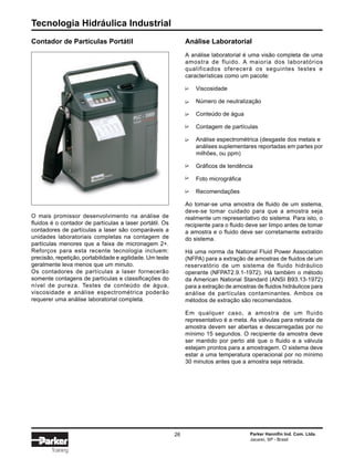 Tecnologia Hidráulica Industrial
26 Parker Hannifin Ind. Com. Ltda.
Jacareí, SP - Brasil
Training
Contador de Partículas Portátil Análise Laboratorial
A análise laboratorial é uma visão completa de uma
amostra de fluido. A maioria dos laboratórios
qualificados oferecerá os seguintes testes e
características como um pacote:
Viscosidade
Número de neutralização
Conteúdo de água
Contagem de partículas
Análise espectrométrica (desgaste dos metais e
análises suplementares reportadas em partes por
milhões, ou ppm)
Gráficos de tendência
Foto micrográfica
Recomendações
Ao tomar-se uma amostra de fluido de um sistema,
deve-se tomar cuidado para que a amostra seja
realmente um representativo do sistema. Para isto, o
recipiente para o fluido deve ser limpo antes de tomar
a amostra e o fluido deve ser corretamente extraído
do sistema.
Há uma norma da National Fluid Power Association
(NFPA) para a extração de amostras de fluidos de um
reservatório de um sistema de fluido hidráulico
operante (NFPAT2.9.1-1972). Há também o método
da American National Standard (ANSI B93.13-1972)
para a extração de amostras de fluidos hidráulicos para
análise de partículas contaminantes. Ambos os
métodos de extração são recomendados.
Em qualquer caso, a amostra de um fluido
representativo é a meta. As válvulas para retirada de
amostra devem ser abertas e descarregadas por no
mínimo 15 segundos. O recipiente da amostra deve
ser mantido por perto até que o fluido e a válvula
estejam prontos para a amostragem. O sistema deve
estar a uma temperatura operacional por no mínimo
30 minutos antes que a amostra seja retirada.
O mais promissor desenvolvimento na análise de
fluidos é o contador de partículas a laser portátil. Os
contadores de partículas a laser são comparáveis a
unidades laboratoriais completas na contagem de
partículas menores que a faixa de micronagem 2+.
Reforços para esta recente tecnologia incluem:
precisão, repetição, portabilidade e agilidade. Um teste
geralmente leva menos que um minuto.
Os contadores de partículas a laser fornecerão
somente contagens de partículas e classificações do
nível de pureza. Testes de conteúdo de água,
viscosidade e análise espectrométrica poderão
requerer uma análise laboratorial completa.
∆∆∆∆∆∆∆∆
 