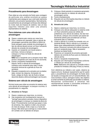 Tecnologia Hidráulica Industrial
Parker Hannifin Ind. Com. Ltda.
Jacareí, SP - Brasil
27
Training
Procedimento para Amostragem
Para obter-se uma amostra de fluido para contagem
de partículas e/ou análise envolvem-se passos
importantes para assegurar que você está realmente
retirando uma amostra representativa. Normalmente,
procedimentos de amostragem errôneos irão disfarçar
os níveis reais de limpeza do sistema. Use um dos
seguintes métodos para obter uma amostra
representativa do sistema.
Para sistemas com uma válvula de
amostragem
A. Opere o sistema pelo menos por meia hora.
B. Com o sistema em operação, abra a válvula de
amostragem permitindo que 200ml a 500ml do
fluido escapem pela conexão de amostragem (o
tipo da válvula deverá prover um fluxo turbulento
através da conexão de amostragem).
C. Usando um recipiente com bocal amplo e
pré-limpo, remova a tampa e
coloque-o no fluxo do fluido da válvula de
amostragem.
NÃO lave o recipiente com a amostra inicial. Não
encha o recipiente com mais de 25 mm da borda.
D. Feche o recipiente imediatamente.
Depois, feche a válvula da amostragem
(coloque outro recipiente para reter o fluido
enquanto remove-se a garrafa do fluxo da
amostra).
E. Etiquete o recipiente com a amostra com os dados:
data, número da máquina, fornecedor do
fluido, código do fluido, tipo de fluido e tempo
decorrido desde a última amostragem (se houver).
Sistema sem válvula de amostragem
Há dois locais para obter-se amostra do sistema sem
uma válvula de amostragem: no tanque e na linha. O
procedimento é o seguinte:
A. Amostras no Tanque
1. Opere o sistema por meia hora, no mínimo.
2. Use recipiente com bombeamento manual ou
"seringa" para extrair a amostra. Insira o dispositivo
de amostragem no tanque na metade da altura do
fluido. Provavelmente você terá que pesar o tubo
de amostras. Seu objetivo é obter uma amostra
do meio do tanque. Evite o topo ou o fundo do
tanque. Não deixe que a seringa ou o tubo entrem
em contato com as laterais do tanque.
3. Coloque o fluido extraído no recipiente apropriado,
conforme descrito no método de válvula de
amostragem acima.
4. Feche imediatamente.
5. Etiquete com as informações descritas no método
de válvula de amostragem.
B. Amostra da Linha
1. Opere o sistema por meia hora, no mínimo.
2. Coloque uma válvula adequada no sistema onde
um fluxo turbulento possa ser obtido (de
preferência uma válvula de esfera). Se não tiver
tal válvula, coloque uma conexão que possa ser
facilmente aberta para providenciar um fluxo
turbulento (tee ou cotovelo).
3. Limpe a válvula ou a ponta da conexão com um
solvente filtrado. Abra a válvula ou a conexão e
deixe vazar adequadamente (cuidado com este
passo. Direcione a amostra de volta ao tanque ou
para um recipiente largo. Não é necessário
desfazer-se deste fluido).
4. Posicione um recipiente de amostra aprovado
debaixo da corrente de fluxo para os métodos de
válvula acima.
5. Feche o recipiente imediatamente.
6. Etiquete com informações importantes conforme
o método por válvula de amostragem.
Nota: Selecione uma válvula ou conexão onde a
pressão for limitada a 200 pisg (14 bar) ou menos.
Com referência ao método a ser usado, observe as
regras comuns. Qualquer equipamento que for usado
para o procedimento de amostragem do fluido deve
ser lavado e enxaguado com um solvente filtrado. Isto
inclui bombas a vácuo, seringas e tubos. Seu objetivo
é contar somente as partículas que já estão no sistema.
Recipientes contaminados e amostras não
representativas levarão a conclusões errôneas e
custarão mais no decorrer do tempo.
 