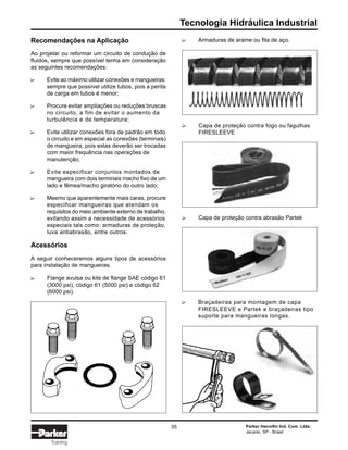 Tecnologia Hidráulica Industrial
Parker Hannifin Ind. Com. Ltda.
Jacareí, SP - Brasil
35
Training
∆
Braçadeiras para montagem de capa
FIRESLEEVE e Partek e braçadeiras tipo
suporte para mangueiras longas.
Recomendações na Aplicação
Ao projetar ou reformar um circuito de condução de
fluidos, sempre que possível tenha em consideração
as seguintes recomendações:
Evite ao máximo utilizar conexões e mangueiras:
sempre que possível utilize tubos, pois a perda
de carga em tubos é menor;
Procure evitar ampliações ou reduções bruscas
no circuito, a fim de evitar o aumento da
turbulência e de temperatura;
Evite utilizar conexões fora de padrão em todo
o circuito e em especial as conexões (terminais)
de mangueira, pois estas deverão ser trocadas
com maior frequência nas operações de
manutenção;
Evite especificar conjuntos montados de
mangueira com dois terminais macho fixo de um
lado e fêmea/macho giratório do outro lado;
Mesmo que aparentemente mais caras, procure
especificar mangueiras que atendam os
requisitos do meio ambiente externo de trabalho,
evitando assim a necessidade de acessórios
especiais tais como: armaduras de proteção,
luva antiabrasão, entre outros.
Acessórios
A seguir conheceremos alguns tipos de acessórios
para instalação de mangueiras.
∆∆∆∆∆
Flange avulsa ou kits de flange SAE código 61
(3000 psi), código 61 (5000 psi) e código 62
(6000 psi).
∆
Armaduras de arame ou fita de aço.
Capa de proteção contra fogo ou fagulhas
FIRESLEEVE
∆
Capa de proteção contra abrasão Partek
∆∆
 