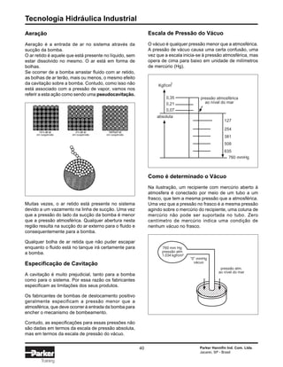 Tecnologia Hidráulica Industrial
40 Parker Hannifin Ind. Com. Ltda.
Jacareí, SP - Brasil
Training
pressão atmosférica
ao nível do mar
Kgf/cm
2
0,35
0,21
0,07
127
254
381
508
635
760 mmHg
absoluta
Aeração
Aeração é a entrada de ar no sistema através da
sucção da bomba.
O ar retido é aquele que está presente no líquido, sem
estar dissolvido no mesmo. O ar está em forma de
bolhas.
Se ocorrer de a bomba arrastar fluido com ar retido,
as bolhas de ar terão, mais ou menos, o mesmo efeito
da cavitação sobre a bomba. Contudo, como isso não
está associado com a pressão de vapor, vamos nos
referir a esta ação como sendo uma pseudocavitação.
Escala de Pressão do Vácuo
O vácuo é qualquer pressão menor que a atmosférica.
A pressão de vácuo causa uma certa confusão, uma
vez que a escala inicia-se à pressão atmosférica, mas
opera de cima para baixo em unidade de milímetros
de mercúrio (Hg).
Como é determinado o Vácuo
Na ilustração, um recipiente com mercúrio aberto à
atmosfera é conectado por meio de um tubo a um
frasco, que tem a mesma pressão que a atmosférica.
Uma vez que a pressão no frasco é a mesma pressão
agindo sobre o mercúrio do recipiente, uma coluna de
mercúrio não pode ser suportada no tubo. Zero
centímetro de mercúrio indica uma condição de
nenhum vácuo no frasco.
Muitas vezes, o ar retido está presente no sistema
devido a um vazamento na linha de sucção. Uma vez
que a pressão do lado da sucção da bomba é menor
que a pressão atmosférica. Qualquer abertura nesta
região resulta na sucção do ar externo para o fluido e
consequentemente para a bomba.
Qualquer bolha de ar retida que não puder escapar
enquanto o fluido está no tanque irá certamente para
a bomba.
Especificação de Cavitação
A cavitação é muito prejudicial, tanto para a bomba
como para o sistema. Por essa razão os fabricantes
especificam as limitações dos seus produtos.
Os fabricantes de bombas de deslocamento positivo
geralmente especificam a pressão menor que a
atmosférica, que deve ocorrer à entrada da bomba para
encher o mecanismo de bombeamento.
Contudo, as especificações para essas pressões não
são dadas em termos da escala de pressão absoluta,
mas em termos da escala de pressão do vácuo.
760 mm Hg
pressão atm
1.034 kgf/cm2
“0” mmHg
vácuo
pressão atm.
ao nível do mar
 