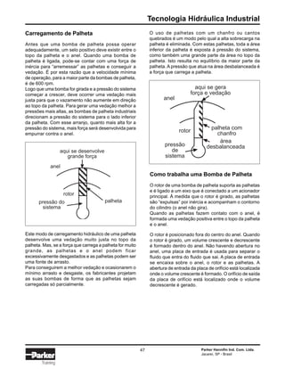 Tecnologia Hidráulica Industrial
Parker Hannifin Ind. Com. Ltda.
Jacareí, SP - Brasil
47
Training
Carregamento de Palheta
Antes que uma bomba de palheta possa operar
adequadamente, um selo positivo deve existir entre o
topo da palheta e o anel. Quando uma bomba de
palheta é ligada, pode-se contar com uma força de
inércia para “arremessar” as palhetas e conseguir a
vedação. É por esta razão que a velocidade mínima
de operação, para a maior parte da bombas de palheta,
é de 600 rpm.
Logo que uma bomba for girada e a pressão do sistema
começar a crescer, deve ocorrer uma vedação mais
justa para que o vazamento não aumente em direção
ao topo da palheta. Para gerar uma vedação melhor a
pressões mais altas, as bombas de palheta industriais
direcionam a pressão do sistema para o lado inferior
da palheta. Com esse arranjo, quanto mais alta for a
pressão do sistema, mais força será desenvolvida para
empurrar contra o anel.
O uso de palhetas com um chanfro ou cantos
quebrados é um modo pelo qual a alta sobrecarga na
palheta é eliminada. Com estas palhetas, toda a área
inferior da palheta é exposta à pressão do sistema,
como também uma grande parte da área no topo da
palheta. Isto resulta no equilíbrio da maior parte da
palheta. A pressão que atua na área desbalanceada é
a força que carrega a palheta.
palheta
aqui se desenvolve
grande força
anel
rotor
pressão do
sistema
Este modo de carregamento hidráulico de uma palheta
desenvolve uma vedação muito justa no topo da
palheta. Mas, se a força que carrega a palheta for muito
grande, as palhetas e o anel podem ficar
excessivamente desgastados e as palhetas podem ser
uma fonte de arrasto.
Para conseguirem a melhor vedação e ocasionarem o
mínimo arrasto e desgaste, os fabricantes projetam
as suas bombas de forma que as palhetas sejam
carregadas só parcialmente.
aqui se gera
força e vedação
palheta com
chanfro
área
desbalanceadapressão
de
sistema
rotor
anel
Como trabalha uma Bomba de Palheta
O rotor de uma bomba de palheta suporta as palhetas
e é ligado a um eixo que é conectado a um acionador
principal. À medida que o rotor é girado, as palhetas
são “expulsas” por inércia e acompanham o contorno
do cilindro (o anel não gira).
Quando as palhetas fazem contato com o anel, é
formada uma vedação positiva entre o topo da palheta
e o anel.
O rotor é posicionado fora do centro do anel. Quando
o rotor é girado, um volume crescente e decrescente
é formado dentro do anel. Não havendo abertura no
anel, uma placa de entrada é usada para separar o
fluido que entra do fluido que sai. A placa de entrada
se encaixa sobre o anel, o rotor e as palhetas. A
abertura de entrada da placa de orifício está localizada
onde o volume crescente é formado. O orifício de saída
da placa de orifício está localizado onde o volume
decrescente é gerado.
 