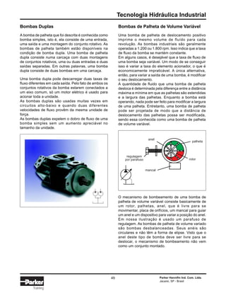 Tecnologia Hidráulica Industrial
Parker Hannifin Ind. Com. Ltda.
Jacareí, SP - Brasil
49
Training
Bombas Duplas
A bomba de palheta que foi descrita é conhecida como
bomba simples, isto é, ela consiste de uma entrada,
uma saída e uma montagem do conjunto rotativo. As
bombas de palheta também estão disponíveis na
condição de bomba dupla. Uma bomba de palheta
dupla consiste numa carcaça com duas montagens
de conjuntos rotativos, uma ou duas entradas e duas
saídas separadas. Em outras palavras, uma bomba
dupla consiste de duas bombas em uma carcaça.
Uma bomba dupla pode descarregar duas taxas de
fluxo diferentes em cada saída. Pelo fato de ambos os
conjuntos rotativos da bomba estarem conectados a
um eixo comum, só um motor elétrico é usado para
acionar toda a unidade.
As bombas duplas são usadas muitas vezes em
circuitos alto-baixo e quando duas diferentes
velocidades de fluxo provêm da mesma unidade de
força.
As bombas duplas expelem o dobro de fluxo de uma
bomba simples sem um aumento apreciável no
tamanho da unidade.
Bombas de Palheta de Volume Variável
Uma bomba de palheta de deslocamento positivo
imprime o mesmo volume de fluído para cada
revolução. As bombas industriais são geralmente
operadas a 1.200 ou 1.800 rpm. Isso indica que a taxa
de fluxo da bomba se mantém constante.
Em alguns casos, é desejável que a taxa de fluxo de
uma bomba seja variável. Um modo de se conseguir
isso é variar a taxa do elemento acionador, o que é
economicamente impraticável. A única alternativa,
então, para variar a saída de uma bomba, é modificar
o seu deslocamento.
A quantidade de fluido que uma bomba de palheta
desloca é determinada pela diferença entre a distância
máxima e mínima em que as palhetas são estendidas
e a largura das palhetas. Enquanto a bomba está
operando, nada pode ser feito para modificar a largura
de uma palheta. Entretanto, uma bomba de palheta
pode ser projetada de modo que a distância de
deslocamento das palhetas possa ser modificada,
sendo essa conhecida como uma bomba de palheta
de volume variável.
palheta
rotor
anel
regulagem
por parafuso
mancal
O mecanismo de bombeamento de uma bomba de
palheta de volume variável consiste basicamente de
um rotor, palhetas, anel, que é livre para se
movimentar, placa de orifícios, um mancal para guiar
um anel e um dispositivo para variar a posição do anel.
Em nossa ilustração é usado um parafuso de
regulagem. As bombas de palheta de volume variado
são bombas desbalanceadas. Seus anéis são
circulares e não têm a forma de elipse. Visto que o
anel deste tipo de bomba deve ser livre para se
deslocar, o mecanismo de bombeamento não vem
como um conjunto montado.
 